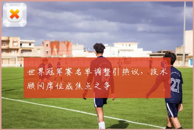 世界冠军赛名单调整引热议，技术顾问席位成焦点之争