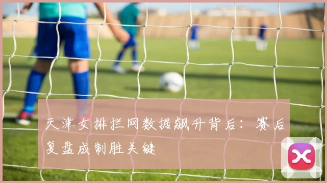 天津女排拦网数据飙升背后：赛后复盘成制胜关键