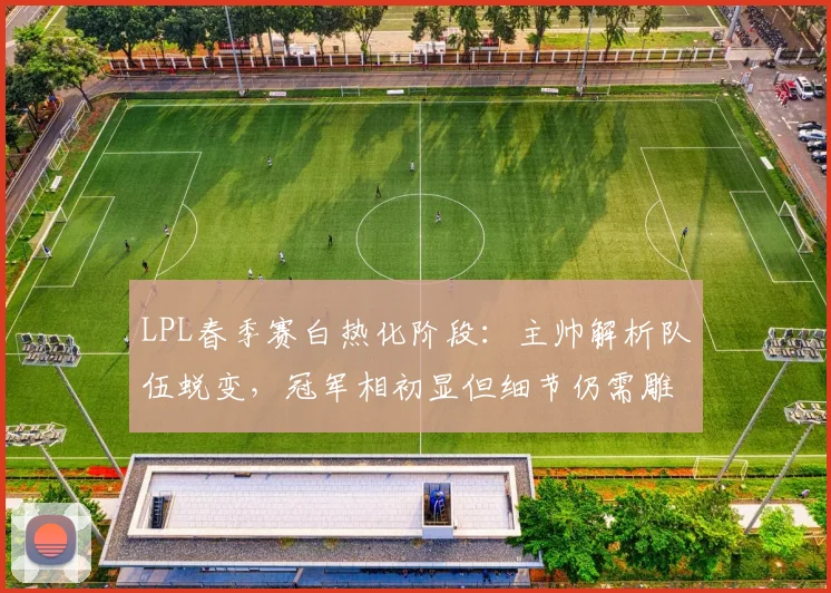 LPL春季赛白热化阶段：主帅解析队伍蜕变，冠军相初显但细节仍需雕琢