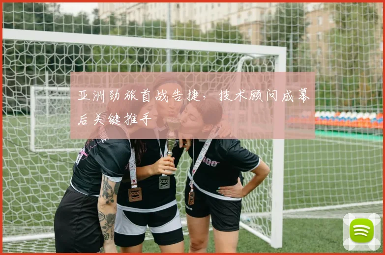 亚洲劲旅首战告捷，技术顾问成幕后关键推手