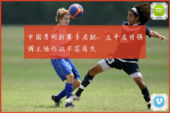 中国男网新赛季启航，左手名将强调主场作战不容有失